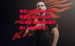 安信10彩票平台-弹跳最高等nba球员nba有史以来弹跳最好的5人都该有谁?